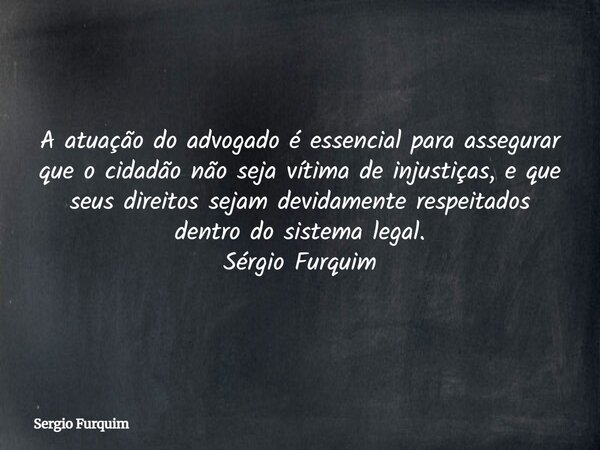 A atuação do advogado é essencial para assegurar que o cidadão não seja vítima de injustiças, e que seus direitos sejam devidamente respeitados dentro do sistem... Frase de Sergio Furquim.