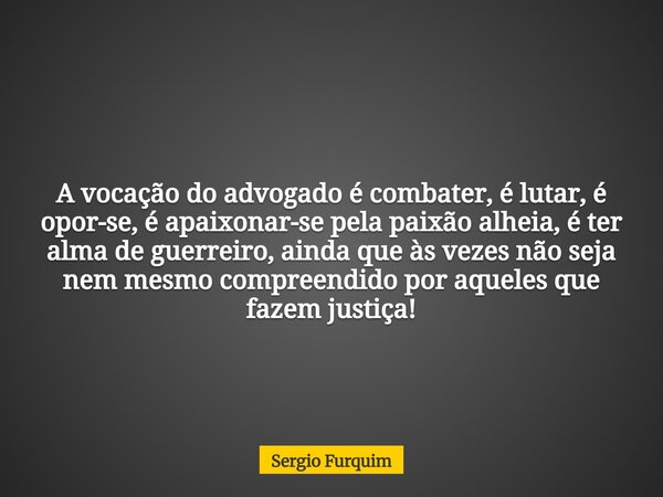 A vocação do advogado é combater, é lutar, é opor-se, é apaixonar-se pela paixão alheia, é ter alma de guerreiro, ainda que às vezes não seja nem mesmo compreen... Frase de Sergio Furquim.