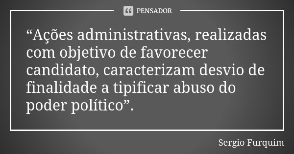 “Ações administrativas, realizadas com objetivo de favorecer candidato, caracterizam desvio de finalidade a tipificar abuso do poder político”.... Frase de Sérgio Furquim.