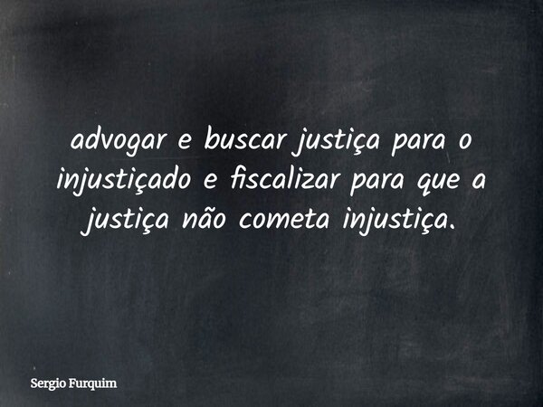 advogar e buscar justiça para o injustiçado e fiscalizar para que a justiça não cometa injustiça.... Frase de Sergio Furquim.
