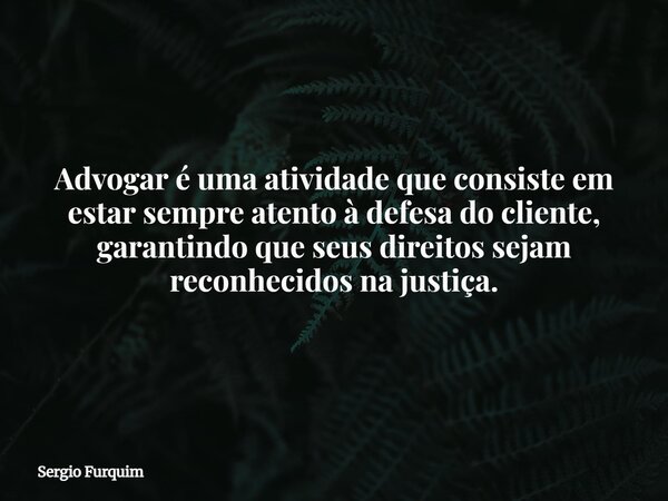 Advogar é uma atividade que consiste em estar sempre atento à defesa do cliente, garantindo que seus direitos sejam reconhecidos na justiça.... Frase de Sergio Furquim.