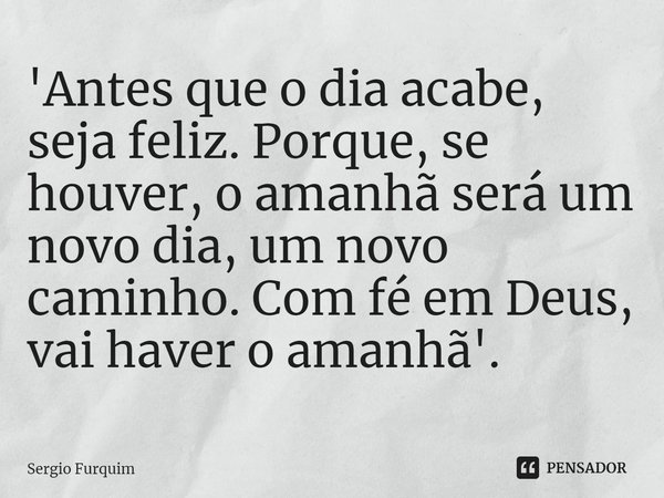 '⁠Antes que o dia acabe, seja feliz. Porque, se houver, o amanhã será um novo dia, um novo caminho. Com fé em Deus, vai haver o amanhã'.... Frase de Sergio Furquim.