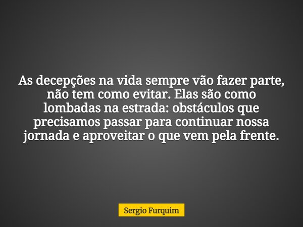 As decepções na vida sempre vão fazer parte, não tem como evitar. Elas são como lombadas na estrada: obstáculos que precisamos passar para continuar nossa jorna... Frase de Sergio Furquim.