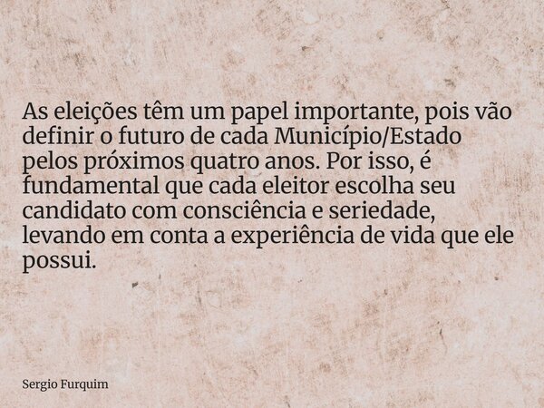 As eleições têm um papel importante, pois vão definir o futuro de cada Município/Estado pelos próximos quatro anos. Por isso, é fundamental que cada eleitor esc... Frase de Sergio Furquim.