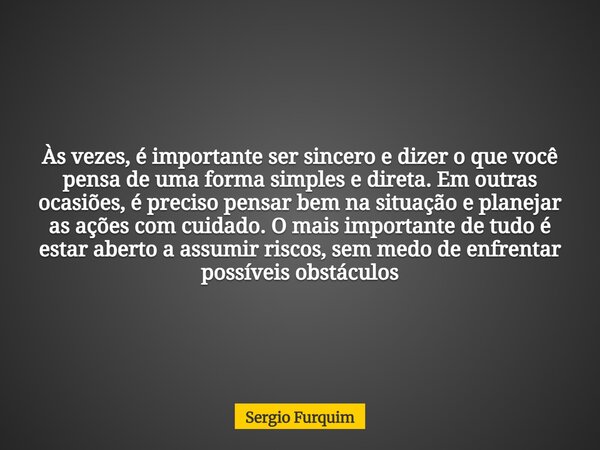 Às vezes, é importante ser sincero e dizer o que você pensa de uma forma simples e direta. Em outras ocasiões, é preciso pensar bem na situação e planejar as aç... Frase de Sergio Furquim.