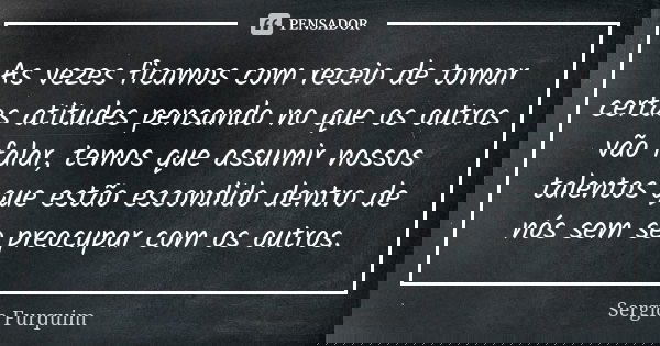 As vezes ficamos com receio de tomar certas atitudes pensando no que os outros vão falar, temos que assumir nossos talentos que estão escondido dentro de nós se... Frase de sérgio furquim.
