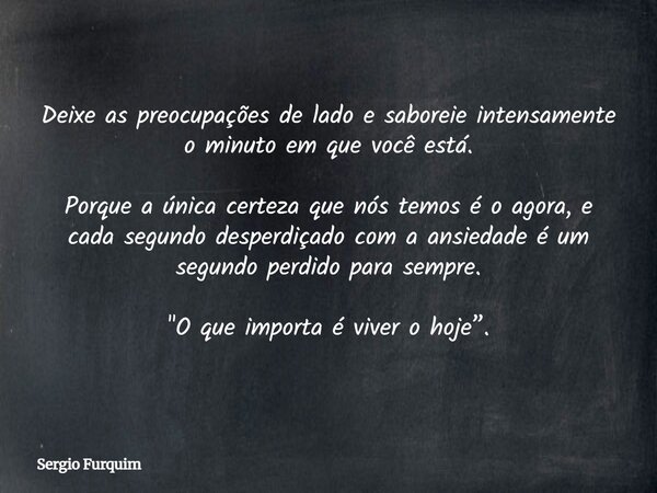 Deixe as preocupações de lado e saboreie intensamente o minuto em que você está. Porque a única certeza que nós temos é o agora, e cada segundo desperdiçado com... Frase de Sergio Furquim.