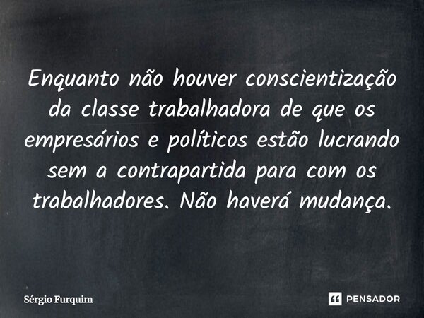 ⁠Enquanto não houver conscientização da classe trabalhadora de que os empresários e políticos estão lucrando sem a contrapartida para com os trabalhadores. Não ... Frase de Sergio Furquim.