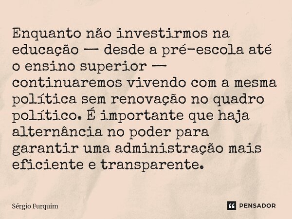 Enquanto não investirmos na educação — desde a pré-escola até o ensino superior — continuaremos vivendo com a mesma política sem renovação no quadro político. ... Frase de Sergio Furquim.
