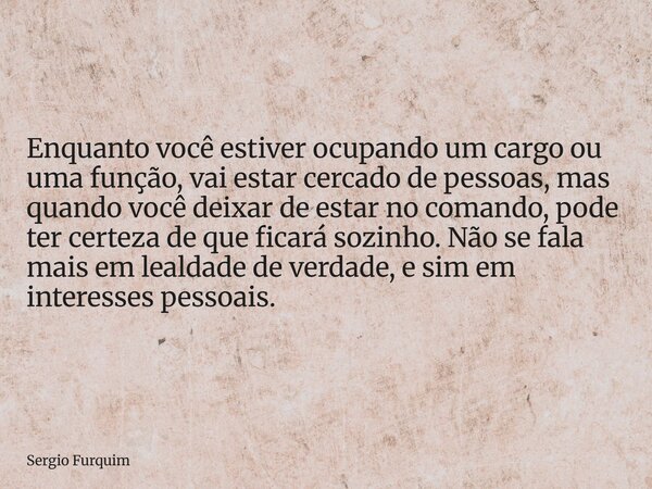 Enquanto você estiver ocupando um cargo ou uma função, vai estar cercado de pessoas, mas quando você deixar de estar no comando, pode ter certeza de que ficará ... Frase de Sergio Furquim.