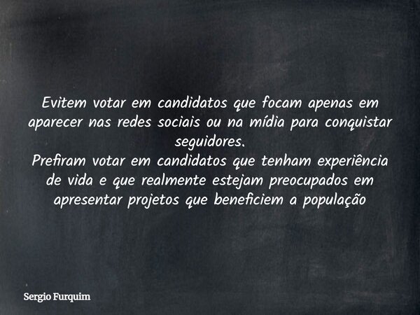 Evitem votar em candidatos que focam apenas em aparecer nas redes sociais ou na mídia para conquistar seguidores. Prefiram votar em candidatos que tenham experi... Frase de Sergio Furquim.