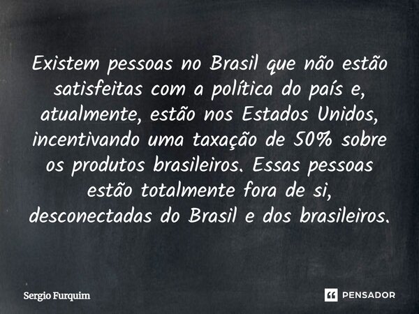 Existem pessoas no Brasil que não estão satisfeitas com a política do país e, atualmente, estão nos Estados Unidos, incentivando uma taxação de 50% sobre os pr... Frase de Sergio Furquim.