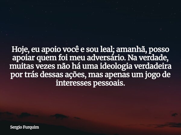 Hoje, eu apoio você e sou leal; amanhã, posso apoiar quem foi meu adversário. Na verdade, muitas vezes não há uma ideologia verdadeira por trás dessas ações, ma... Frase de Sergio Furquim.