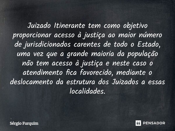 ⁠Juizado Itinerante tem como objetivo proporcionar acesso à justiça ao maior número de jurisdicionados carentes de todo o Estado, uma vez que a grande maioria d... Frase de Sergio Furquim.