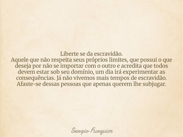 Liberte se da escravidão. Aquele que não respeita seus próprios limites, que possui o que deseja por não se importar com o outro e acredita que todos devem esta... Frase de Sergio Furquim.