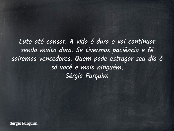 Lute até cansar.A vida é dura e vai continuar sendo muito dura.Se tivermos paciência e fé sairemos vencedores.Quem pode estragar seu dia é só você e mais ningué... Frase de Sergio Furquim.