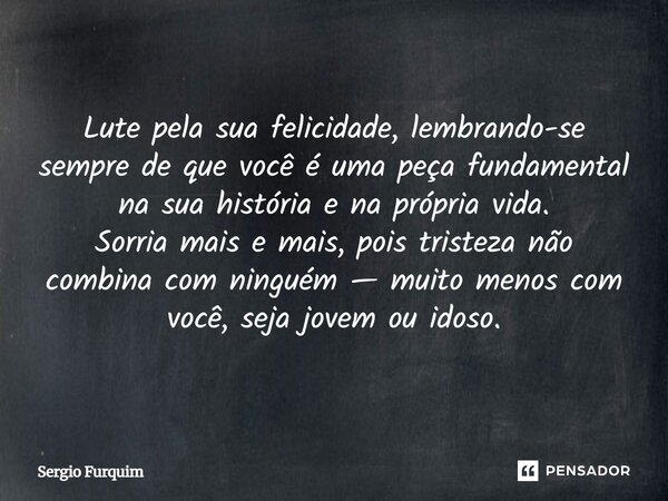 Lute pela sua felicidade, lembrando-se sempre de que você é uma peça fundamental na sua história e na própria vida. Sorria mais e mais, pois tristeza não combi... Frase de Sergio Furquim.