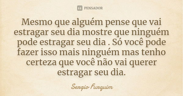 Mesmo que alguém pense que vai estragar seu dia mostre que ninguém pode estragar seu dia . Só você pode fazer isso mais ninguém mas tenho certeza que você não v... Frase de sérgio furquim.