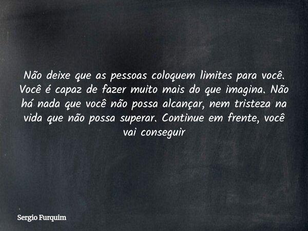 Não deixe que as pessoas coloquem limites para você. Você é capaz de fazer muito mais do que imagina. Não há nada que você não possa alcançar, nem tristeza na v... Frase de Sergio Furquim.