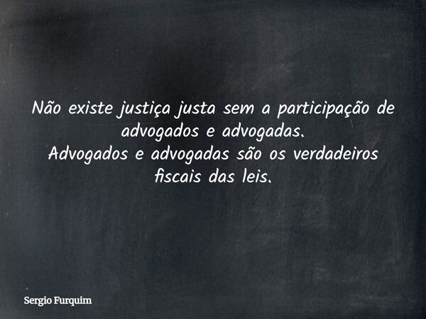Não existe justiça justa sem a participação de advogados e advogadas. Advogados e advogadas são os verdadeiros fiscais das leis.... Frase de Sergio Furquim.