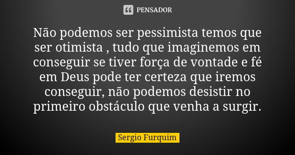 Não podemos ser pessimista temos que ser otimista , tudo que imaginemos em conseguir se tiver força de vontade e fé em Deus pode ter certeza que iremos consegui... Frase de sérgio furquim.