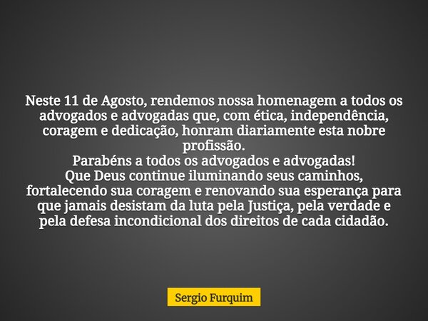 Neste 11 de Agosto, rendemos nossa homenagem a todos os advogados e advogadas que, com ética, independência, coragem e dedicação, honram diariamente esta nobre ... Frase de Sergio Furquim.