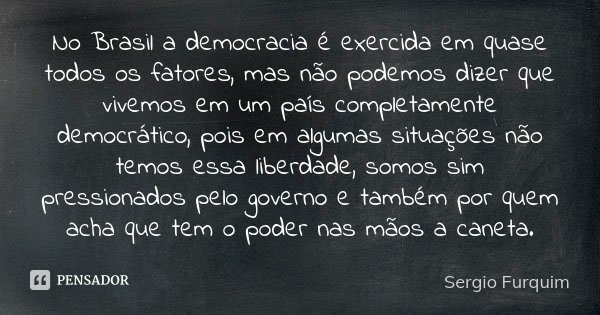 No Brasil a democracia é exercida em quase todos os fatores, mas não podemos dizer que vivemos em um país completamente democrático, pois em algumas situações n... Frase de Sérgio Furquim.