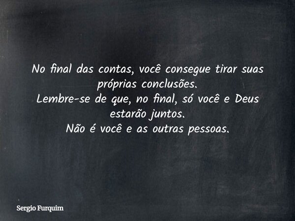 No final das contas, você consegue tirar suas próprias conclusões. Lembre-se de que, no final, só você e Deus estarão juntos. Não é você e as outras pessoas.... Frase de Sergio Furquim.