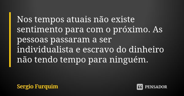 Nos tempos atuais não existe sentimento para com o próximo. As pessoas passaram a ser individualista e escravo do dinheiro não tendo tempo para ninguém.... Frase de sérgio furquim.