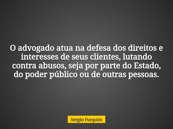 O advogado atua na defesa dos direitos e interesses de seus clientes, lutando contra abusos, seja por parte do Estado, do poder público ou de outras pessoas.... Frase de Sergio Furquim.