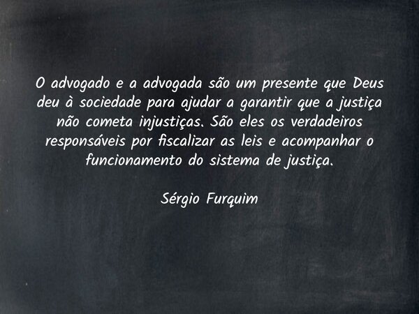 O advogado e a advogada são um presente que Deus deu à sociedade para ajudar a garantir que a justiça não cometa injustiças. São eles os verdadeiros responsávei... Frase de Sergio Furquim.