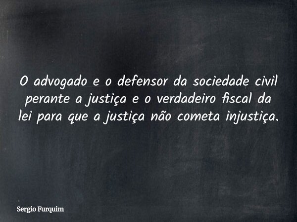 O advogado e o defensor da sociedade civil perante a justiça e o verdadeiro fiscal da lei para que a justiça não cometa injustiça.... Frase de Sergio Furquim.