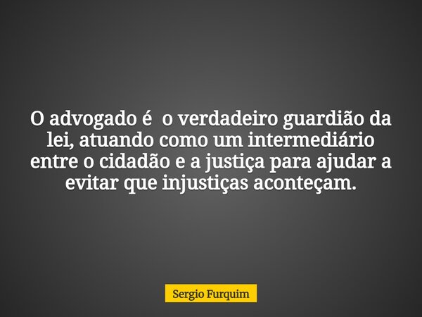 O advogado é o verdadeiro guardião da lei, atuando como um intermediário entre o cidadão e a justiça para ajudar a evitar que injustiças aconteçam.... Frase de Sergio Furquim.