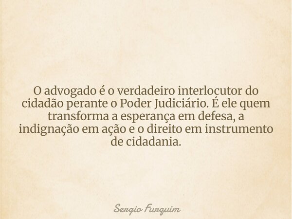 O advogado é o verdadeiro interlocutor do cidadão perante o Poder Judiciário. É ele quem transforma a esperança em defesa, a indignação em ação e o direito em i... Frase de Sergio Furquim.