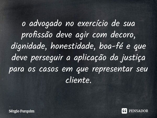 ⁠o advogado no exercício de sua profissão deve agir com decoro, dignidade, honestidade, boa-fé e que deve perseguir a aplicação da justiça para os casos em que ... Frase de Sergio Furquim.
