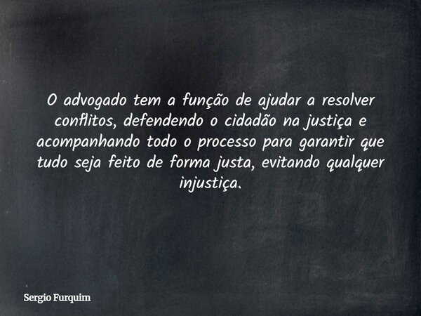O advogado tem a função de ajudar a resolver conflitos, defendendo o cidadão na justiça e acompanhando todo o processo para garantir que tudo seja feito de form... Frase de Sergio Furquim.