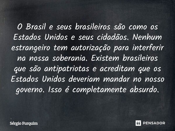 ⁠O Brasil e seus brasileiros são como os Estados Unidos e seus cidadãos. Nenhum estrangeiro tem autorização para interferir na nossa soberania. Existem brasilei... Frase de Sergio Furquim.