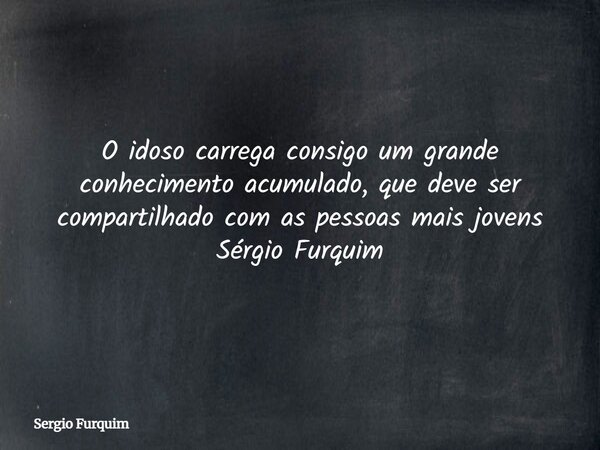 O idoso carrega consigo um grande conhecimento acumulado, que deve ser compartilhado com as pessoas mais jovens Sérgio Furquim... Frase de Sergio Furquim.