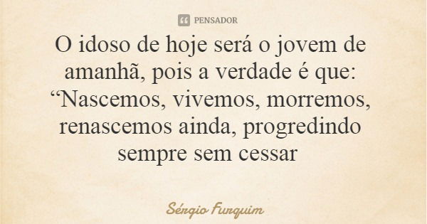 O idoso de hoje será o jovem de amanhã, pois a verdade é que: “Nascemos, vivemos, morremos, renascemos ainda, progredindo sempre sem cessar... Frase de Sérgio Furquim.