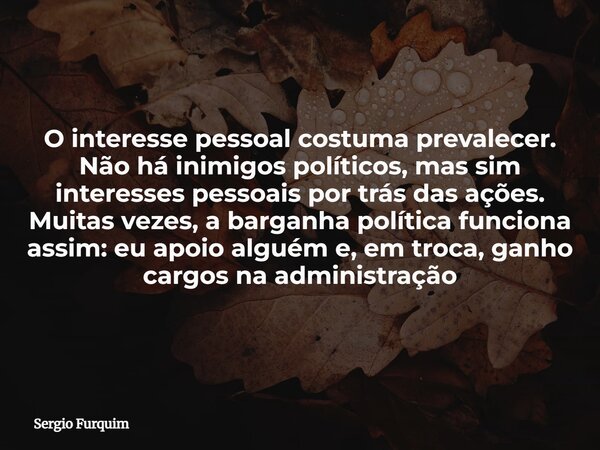 O interesse pessoal costuma prevalecer. Não há inimigos políticos, mas sim interesses pessoais por trás das ações. Muitas vezes, a barganha política funciona as... Frase de Sergio Furquim.