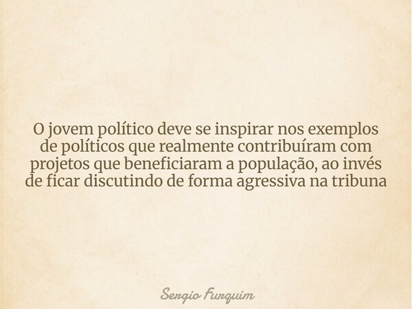 O jovem político deve se inspirar nos exemplos de políticos que realmente contribuíram com projetos que beneficiaram a população, ao invés de ficar discutindo d... Frase de Sergio Furquim.