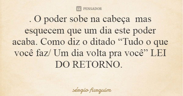 . O poder sobe na cabeça mas esquecem que um dia este poder acaba. Como diz o ditado “Tudo o que você faz/ Um dia volta pra você” LEI DO RETORNO.... Frase de sérgio furquim.