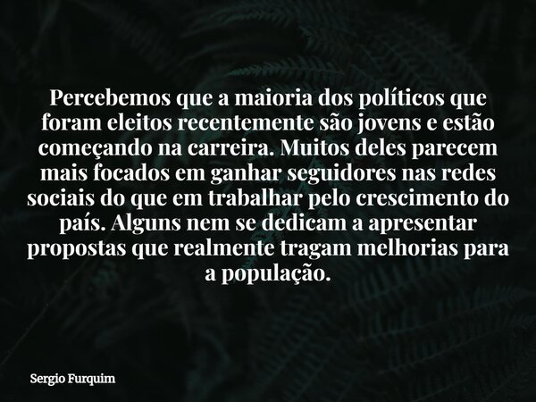 Percebemos que a maioria dos políticos que foram eleitos recentemente são jovens e estão começando na carreira. Muitos deles parecem mais focados em ganhar segu... Frase de Sergio Furquim.