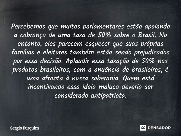 Percebemos que muitos parlamentares estão apoiando a cobrança de uma taxa de 50% sobre o Brasil. No entanto, eles parecem esquecer que suas próprias famílias e... Frase de Sergio Furquim.