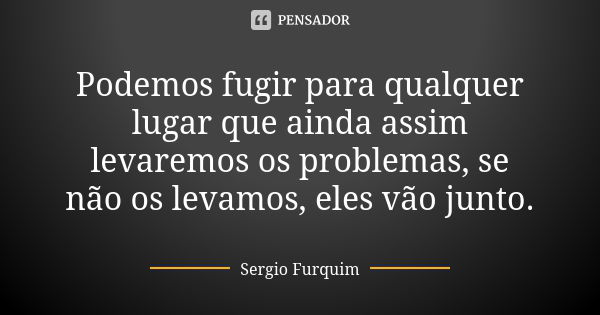 Podemos fugir para qualquer lugar que ainda assim levaremos os problemas, se não os levamos, eles vão junto.... Frase de Sérgio Furquim.