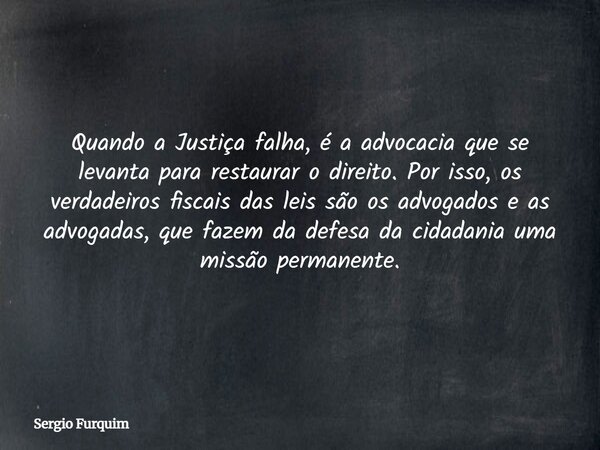 Quando a Justiça falha, é a advocacia que se levanta para restaurar o direito. Por isso, os verdadeiros fiscais das leis são os advogados e as advogadas, que fa... Frase de Sergio Furquim.