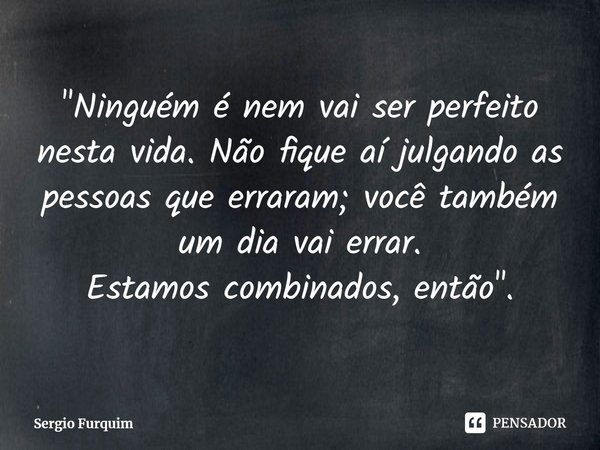 "⁠Ninguém é nem vai ser perfeito nesta vida. Não fique aí julgando as pessoas que erraram; você também um dia vai errar.
Estamos combinados, então".... Frase de Sergio Furquim.