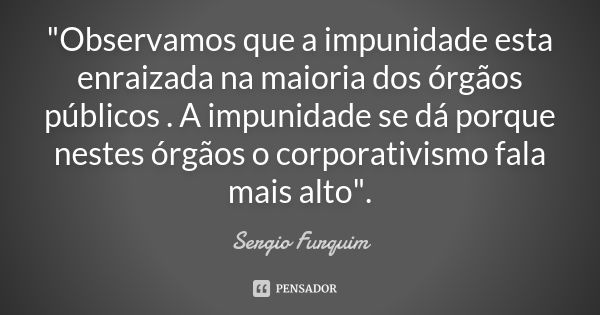 "Observamos que a impunidade esta enraizada na maioria dos órgãos públicos . A impunidade se dá porque nestes órgãos o corporativismo fala mais alto".... Frase de Sérgio Furquim.