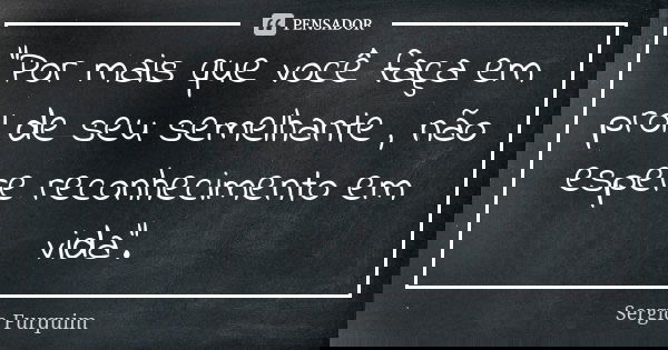 "Por mais que você faça em prol de seu semelhante , não espere reconhecimento em vida".... Frase de sérgio furquim.