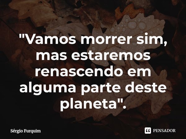 ⁠"Vamos morrer sim, mas estaremos renascendo em alguma parte deste planeta".... Frase de Sergio Furquim.